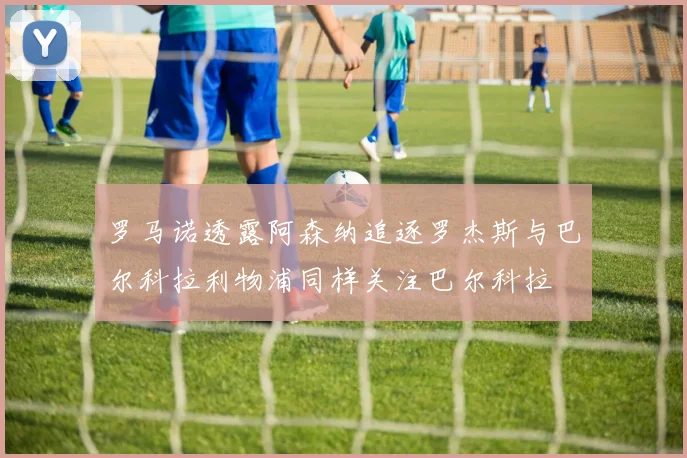 罗马诺透露阿森纳追逐罗杰斯与巴尔科拉利物浦同样关注巴尔科拉