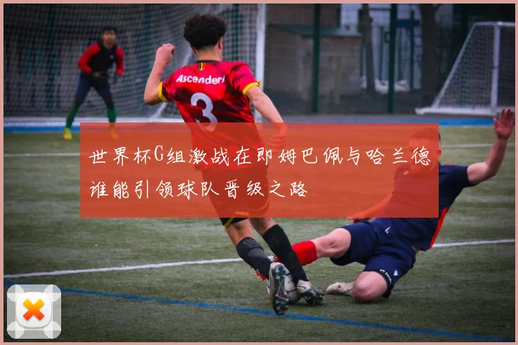 世界杯G组激战在即姆巴佩与哈兰德谁能引领球队晋级之路