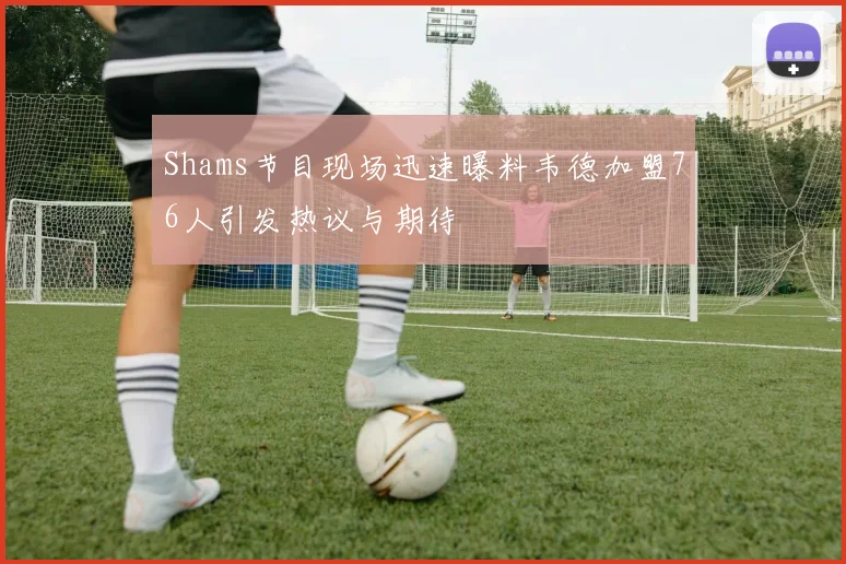 Shams节目现场迅速曝料韦德加盟76人引发热议与期待