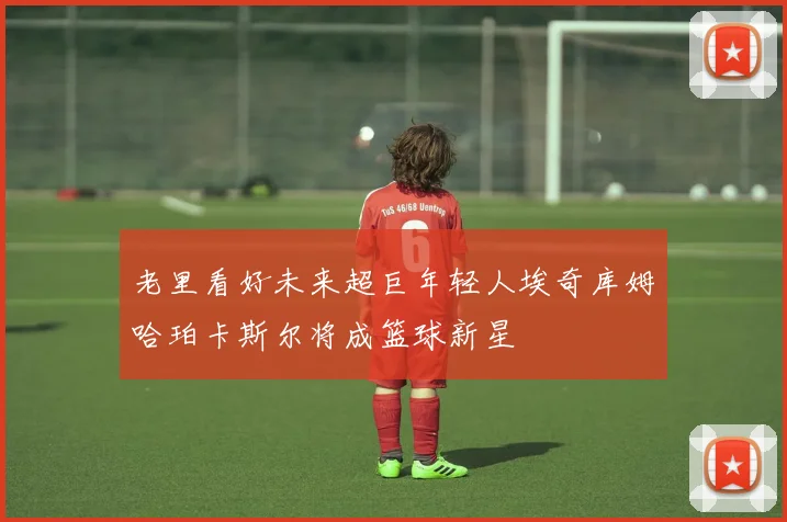 老里看好未来超巨年轻人埃奇库姆哈珀卡斯尔将成篮球新星