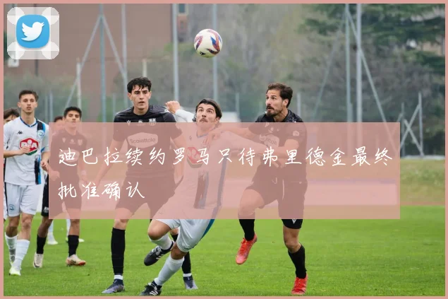迪巴拉续约罗马只待弗里德金最终批准确认
