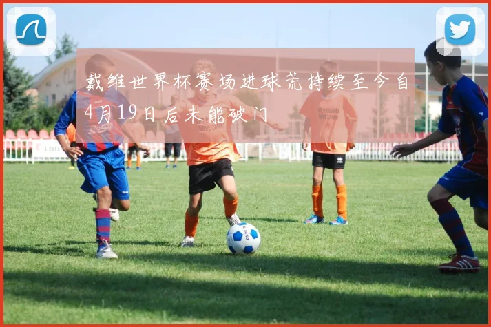 戴维世界杯赛场进球荒持续至今自4月19日后未能破门