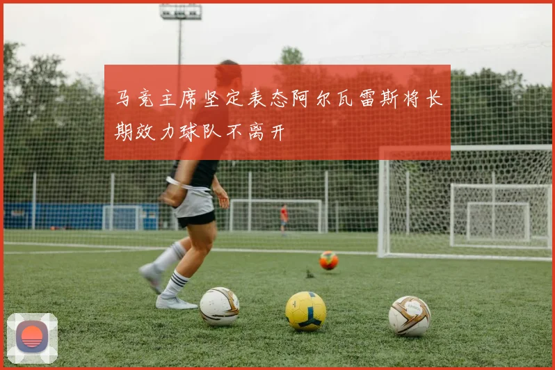 马竞主席坚定表态阿尔瓦雷斯将长期效力球队不离开