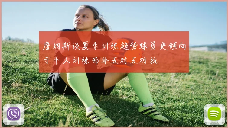 詹姆斯谈夏季训练趋势球员更倾向于个人训练而非五对五对抗