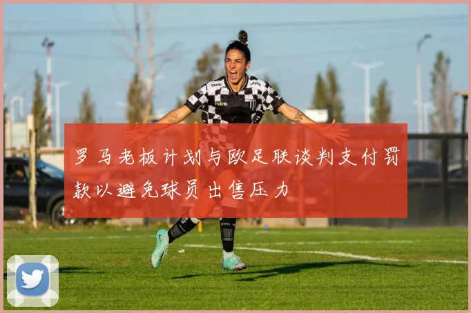 罗马老板计划与欧足联谈判支付罚款以避免球员出售压力