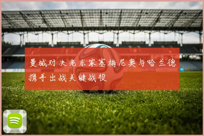 曼城对决老东家塞梅尼奥与哈兰德携手出战关键战役