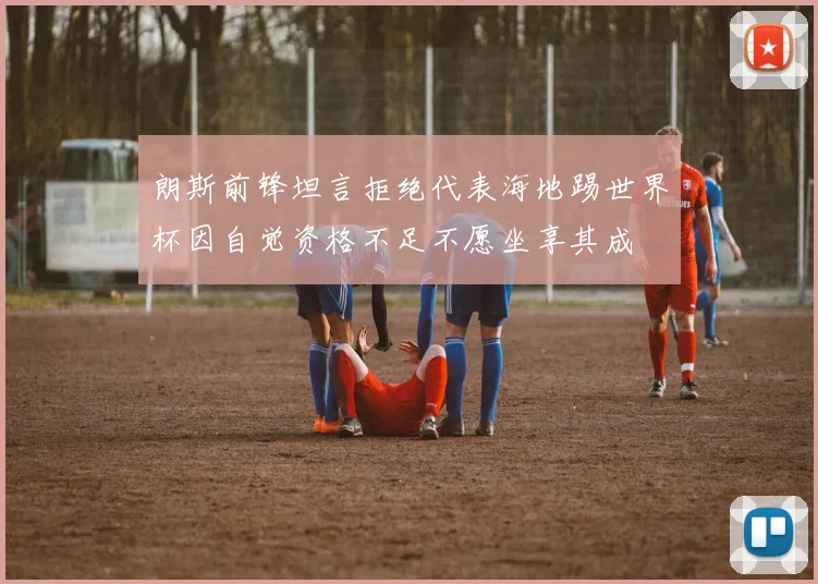 朗斯前锋坦言拒绝代表海地踢世界杯因自觉资格不足不愿坐享其成