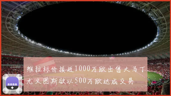 维拉标价接近1000万欧出售大马丁尤文图斯欲以500万欧达成交易