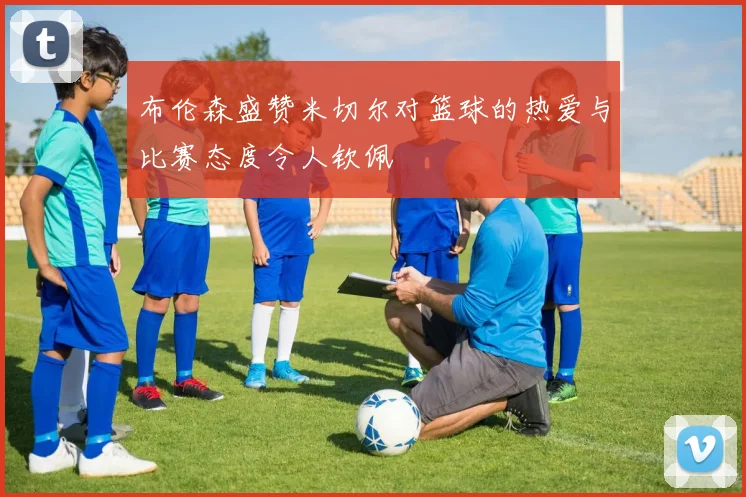 布伦森盛赞米切尔对篮球的热爱与比赛态度令人钦佩