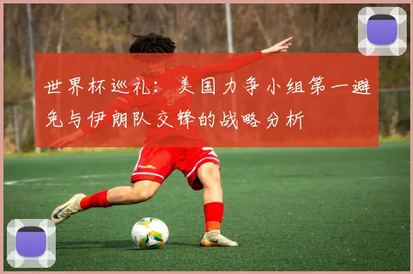 世界杯巡礼：美国力争小组第一避免与伊朗队交锋的战略分析