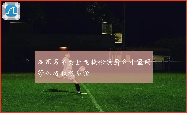 活塞若不为杜伦提供顶薪公牛篮网等队将积极争抢