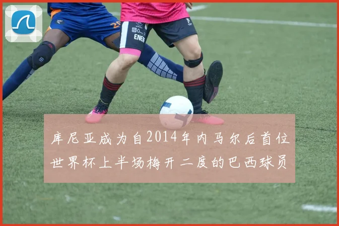 库尼亚成为自2014年内马尔后首位世界杯上半场梅开二度的巴西球员
