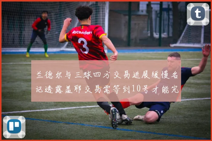 兰德尔与三球四方交易进展缓慢名记透露盖耶交易需等到10号才能完成