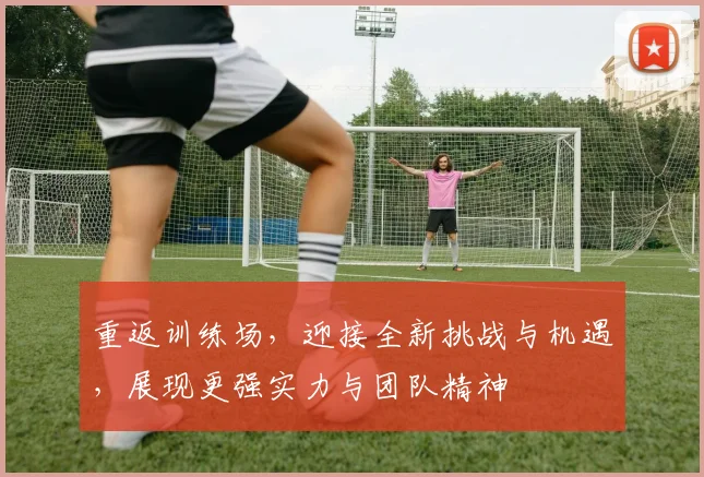 重返训练场，迎接全新挑战与机遇，展现更强实力与团队精神