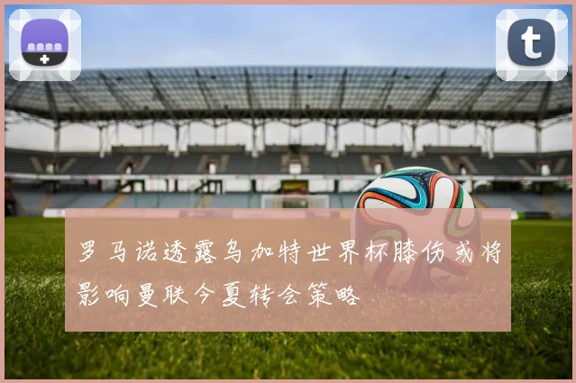 罗马诺透露乌加特世界杯膝伤或将影响曼联今夏转会策略