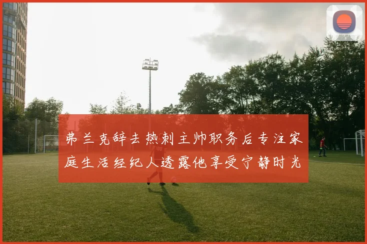 弗兰克辞去热刺主帅职务后专注家庭生活经纪人透露他享受宁静时光