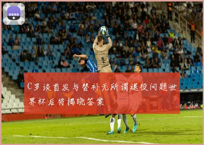 C罗谈首发与替补无所谓退役问题世界杯后将揭晓答案