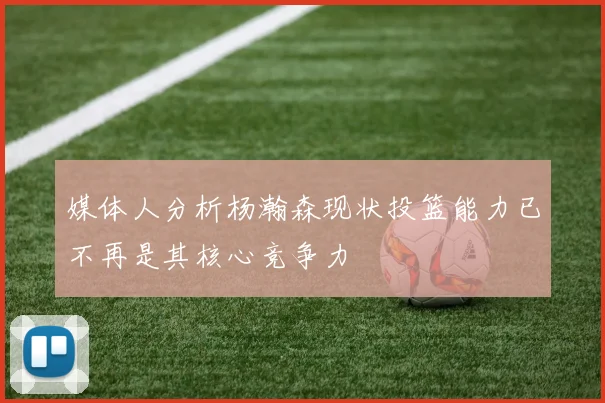 媒体人分析杨瀚森现状投篮能力已不再是其核心竞争力