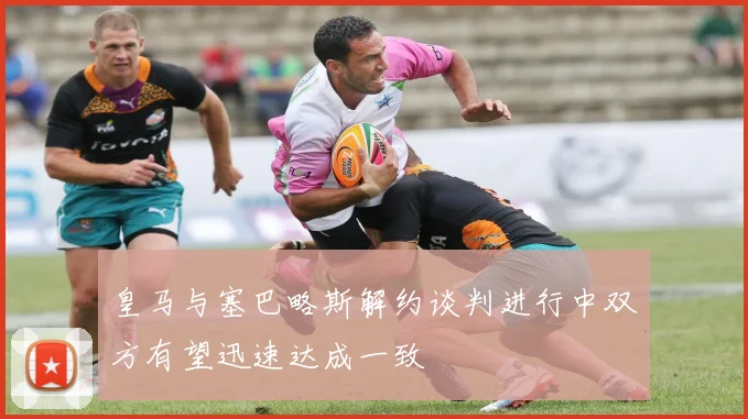 皇马与塞巴略斯解约谈判进行中双方有望迅速达成一致
