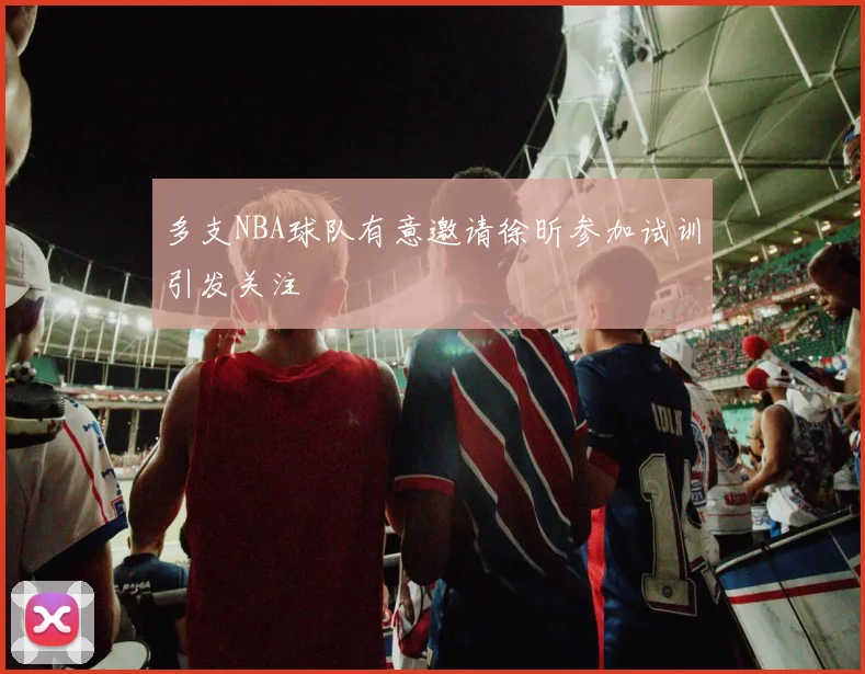 多支NBA球队有意邀请徐昕参加试训引发关注