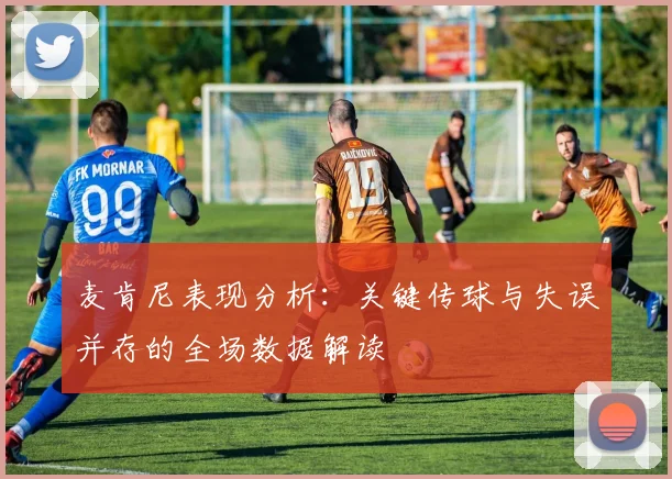 麦肯尼表现分析：关键传球与失误并存的全场数据解读