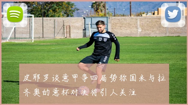 皮耶罗谈意甲争四局势称国米与拉齐奥的意杯对决将引人关注