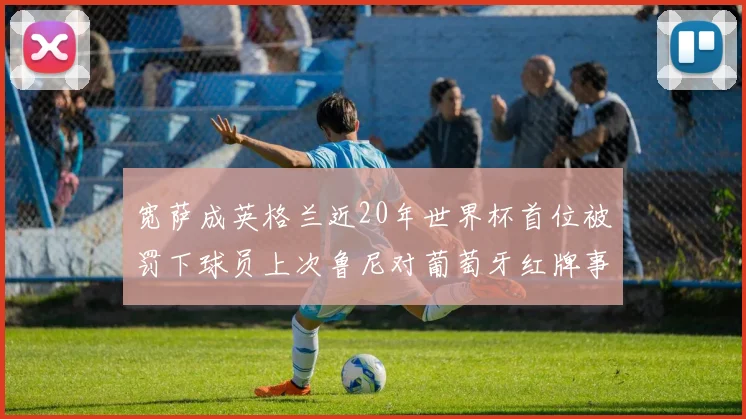 宽萨成英格兰近20年世界杯首位被罚下球员上次鲁尼对葡萄牙红牌事件回顾