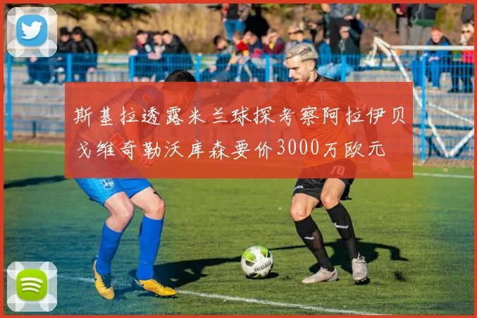 斯基拉透露米兰球探考察阿拉伊贝戈维奇勒沃库森要价3000万欧元