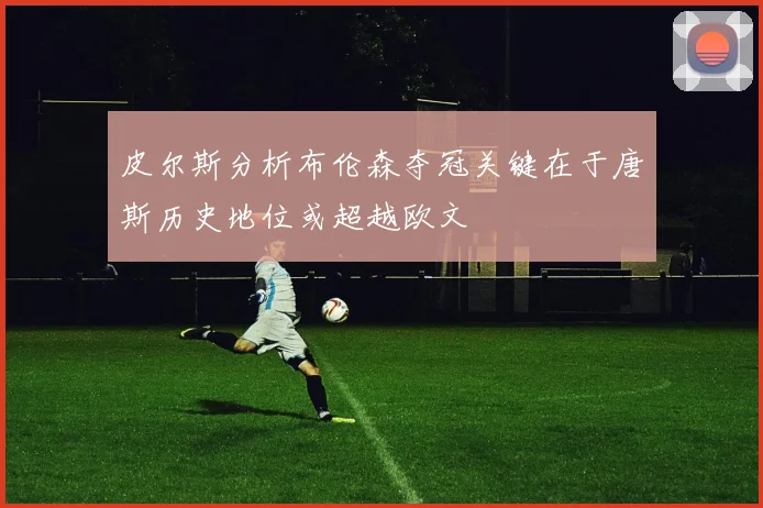 皮尔斯分析布伦森夺冠关键在于唐斯历史地位或超越欧文