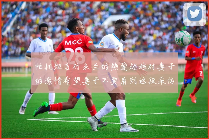 帕托坦言对米兰的热爱超越对妻子的感情希望妻子不要看到这段采访