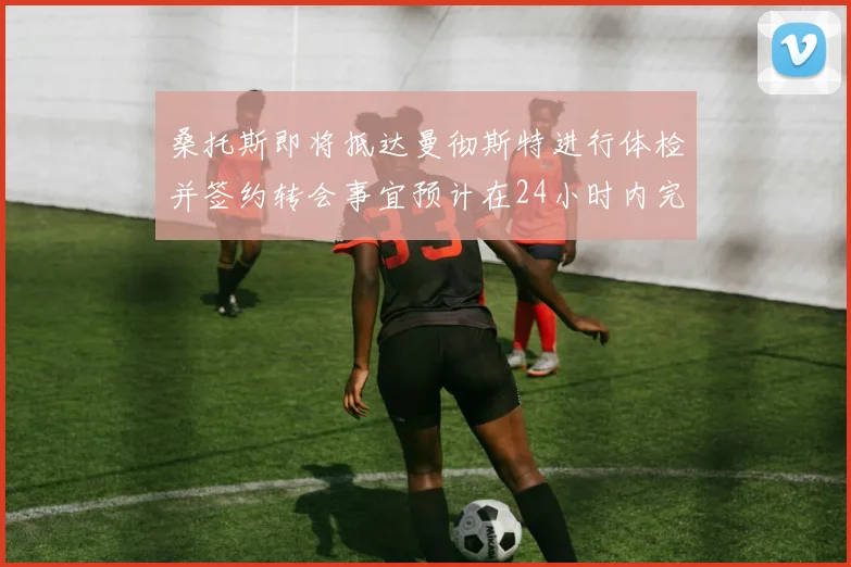 桑托斯即将抵达曼彻斯特进行体检并签约转会事宜预计在24小时内完成