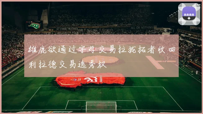 雄鹿欲通过字母交易拉拢拓者收回利拉德交易选秀权