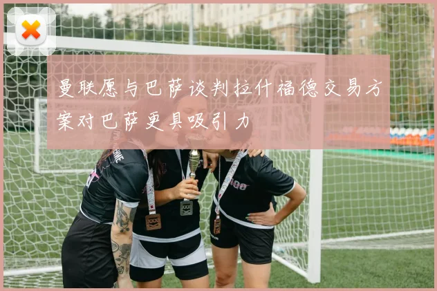 曼联愿与巴萨谈判拉什福德交易方案对巴萨更具吸引力