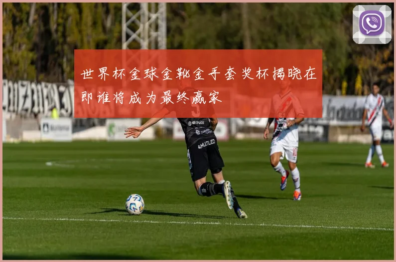 世界杯金球金靴金手套奖杯揭晓在即谁将成为最终赢家